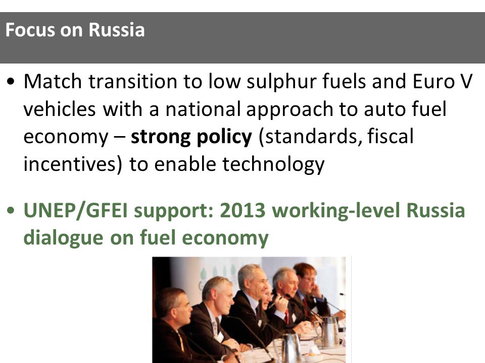 Match transition to low sulphur fuels and Euro V vehicles with a national approach to auto fuel economy – strong policy (standards, fiscal incentives) to enable technology UNEP/GFEI support: 2013 working-level Russia dialogue on fuel economy Focus on Russia