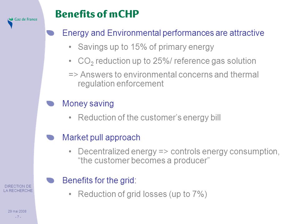 DIRECTION DE LA RECHERCHE 29 mai Benefits of mCHP Energy and Environmental performances are attractive Savings up to 15% of primary energy CO 2 reduction up to 25%/ reference gas solution => Answers to environmental concerns and thermal regulation enforcement Money saving Reduction of the customer’s energy bill Market pull approach Decentralized energy => controls energy consumption, the customer becomes a producer Benefits for the grid: Reduction of grid losses (up to 7%)