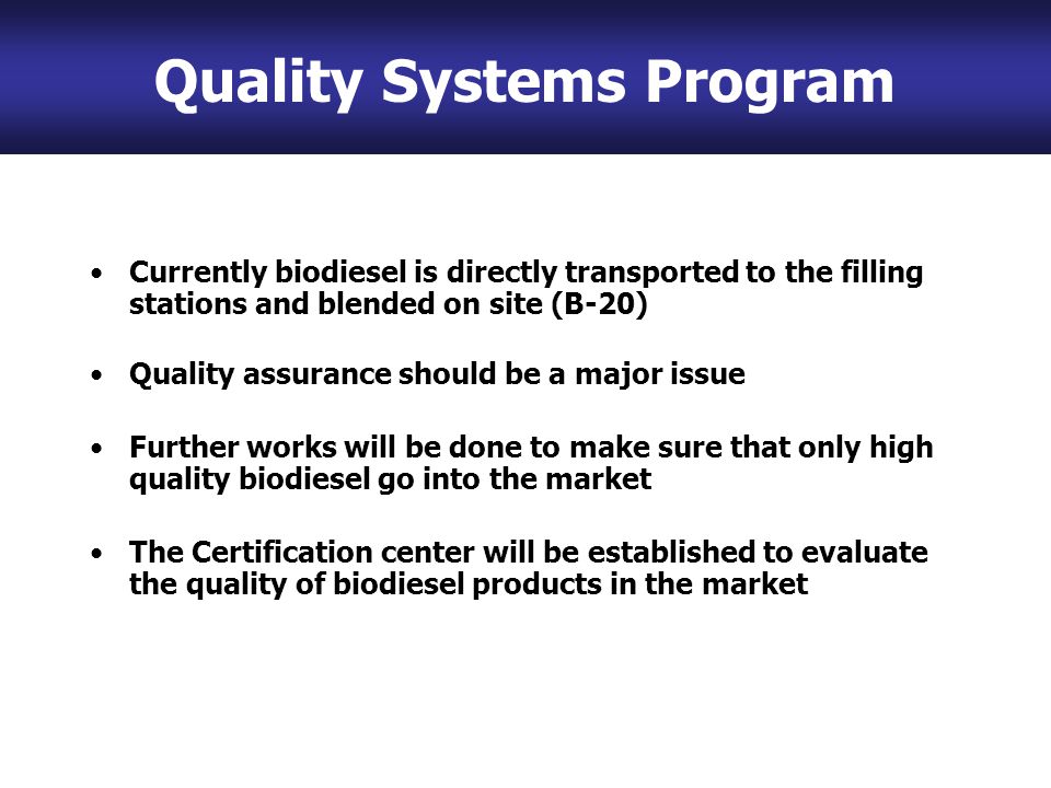 Currently biodiesel is directly transported to the filling stations and blended on site (B-20) Quality assurance should be a major issue Further works will be done to make sure that only high quality biodiesel go into the market The Certification center will be established to evaluate the quality of biodiesel products in the market Quality Systems Program