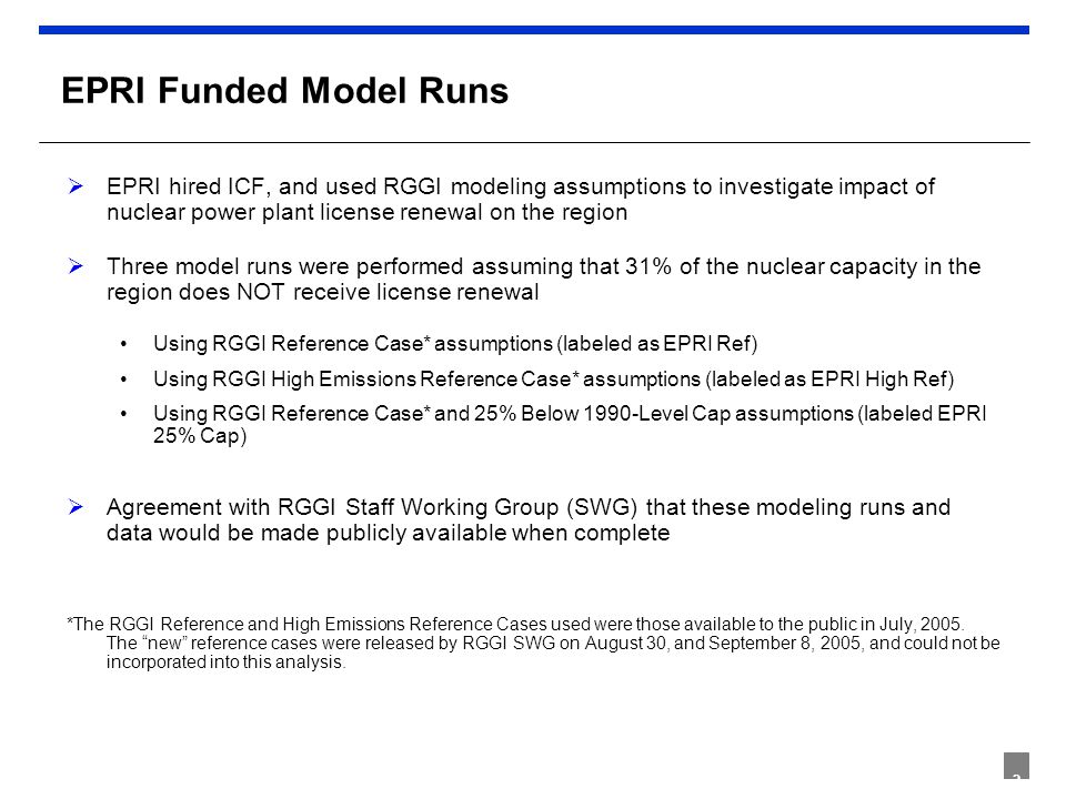 2 EPRI Funded Model Runs  EPRI hired ICF, and used RGGI modeling assumptions to investigate impact of nuclear power plant license renewal on the region  Three model runs were performed assuming that 31% of the nuclear capacity in the region does NOT receive license renewal Using RGGI Reference Case* assumptions (labeled as EPRI Ref) Using RGGI High Emissions Reference Case* assumptions (labeled as EPRI High Ref) Using RGGI Reference Case* and 25% Below 1990-Level Cap assumptions (labeled EPRI 25% Cap)  Agreement with RGGI Staff Working Group (SWG) that these modeling runs and data would be made publicly available when complete *The RGGI Reference and High Emissions Reference Cases used were those available to the public in July, 2005.