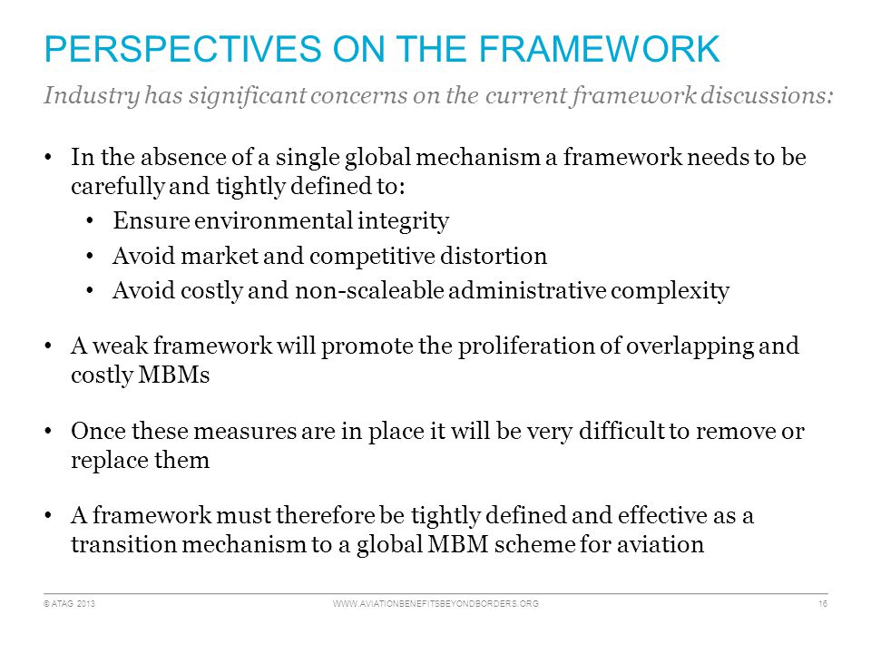 © ATAG PERSPECTIVES ON THE FRAMEWORK In the absence of a single global mechanism a framework needs to be carefully and tightly defined to: Ensure environmental integrity Avoid market and competitive distortion Avoid costly and non-scaleable administrative complexity A weak framework will promote the proliferation of overlapping and costly MBMs Once these measures are in place it will be very difficult to remove or replace them A framework must therefore be tightly defined and effective as a transition mechanism to a global MBM scheme for aviation Industry has significant concerns on the current framework discussions: