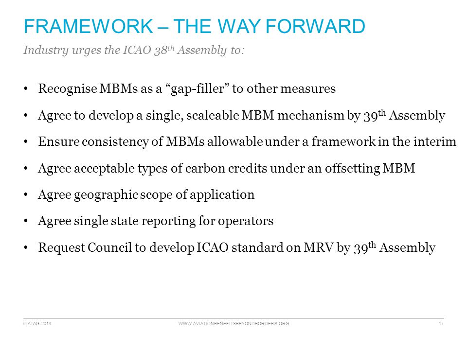 © ATAG FRAMEWORK – THE WAY FORWARD Recognise MBMs as a gap-filler to other measures Agree to develop a single, scaleable MBM mechanism by 39 th Assembly Ensure consistency of MBMs allowable under a framework in the interim Agree acceptable types of carbon credits under an offsetting MBM Agree geographic scope of application Agree single state reporting for operators Request Council to develop ICAO standard on MRV by 39 th Assembly Industry urges the ICAO 38 th Assembly to: