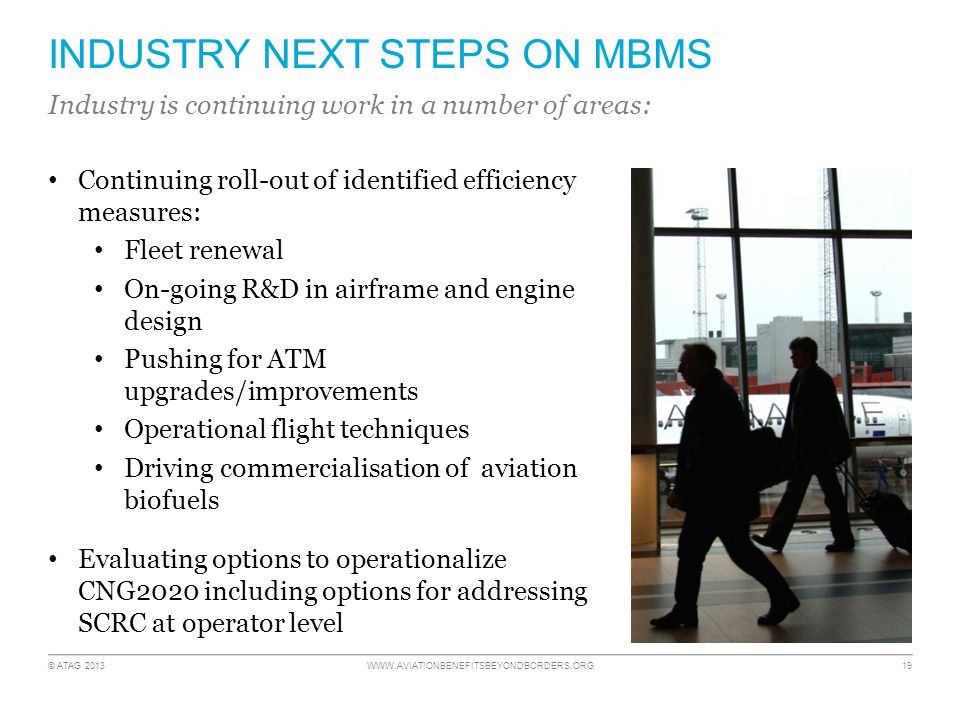 © ATAG INDUSTRY NEXT STEPS ON MBMS Continuing roll-out of identified efficiency measures: Fleet renewal On-going R&D in airframe and engine design Pushing for ATM upgrades/improvements Operational flight techniques Driving commercialisation of aviation biofuels Evaluating options to operationalize CNG2020 including options for addressing SCRC at operator level Industry is continuing work in a number of areas: