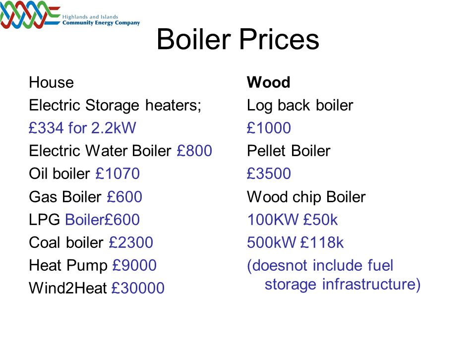 Boiler Prices House Electric Storage heaters; £334 for 2.2kW Electric Water Boiler £800 Oil boiler £1070 Gas Boiler £600 LPG Boiler£600 Coal boiler £2300 Heat Pump £9000 Wind2Heat £30000 Wood Log back boiler £1000 Pellet Boiler £3500 Wood chip Boiler 100KW £50k 500kW £118k (doesnot include fuel storage infrastructure)