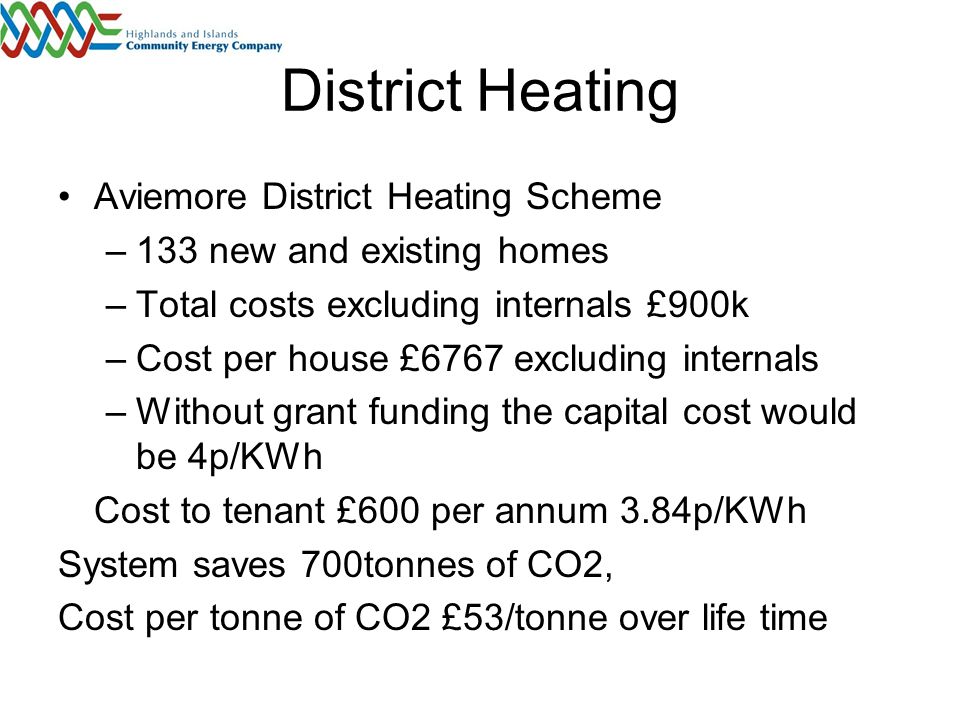 District Heating Aviemore District Heating Scheme –133 new and existing homes –Total costs excluding internals £900k –Cost per house £6767 excluding internals –Without grant funding the capital cost would be 4p/KWh Cost to tenant £600 per annum 3.84p/KWh System saves 700tonnes of CO2, Cost per tonne of CO2 £53/tonne over life time