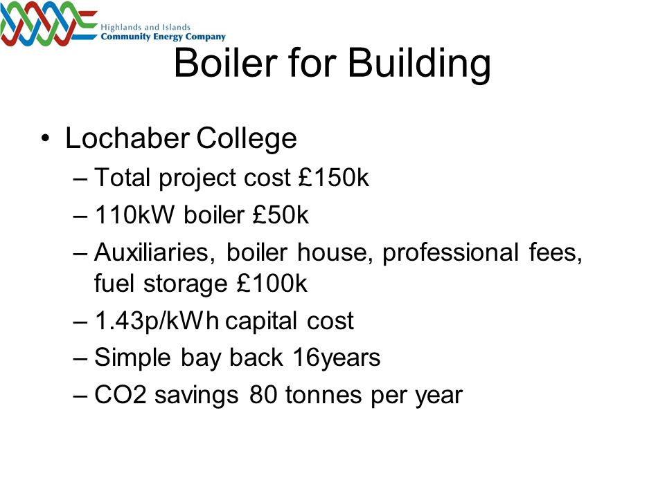 Boiler for Building Lochaber College –Total project cost £150k –110kW boiler £50k –Auxiliaries, boiler house, professional fees, fuel storage £100k –1.43p/kWh capital cost –Simple bay back 16years –CO2 savings 80 tonnes per year