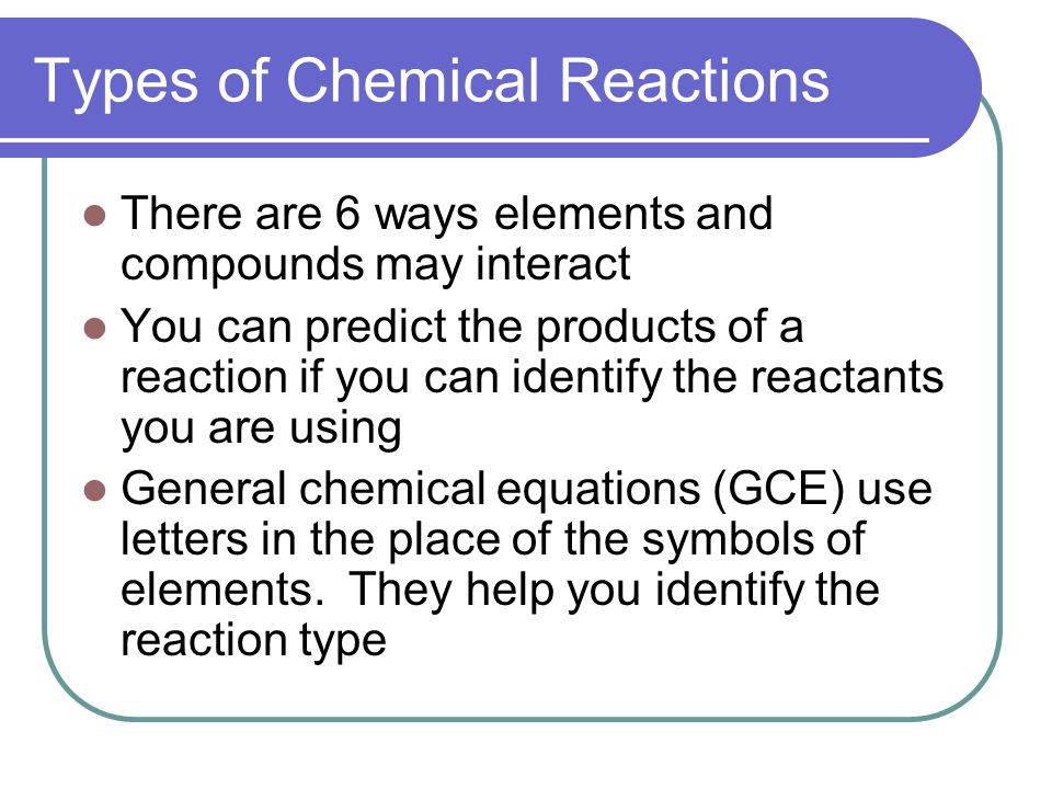 Types of Chemical Reactions There are 6 ways elements and compounds may interact You can predict the products of a reaction if you can identify the reactants you are using General chemical equations (GCE) use letters in the place of the symbols of elements.