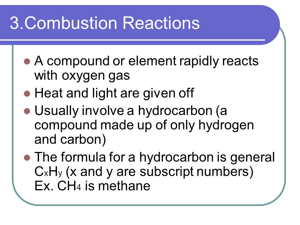 3.Combustion Reactions A compound or element rapidly reacts with oxygen gas Heat and light are given off Usually involve a hydrocarbon (a compound made up of only hydrogen and carbon) The formula for a hydrocarbon is general C x H y (x and y are subscript numbers) Ex.