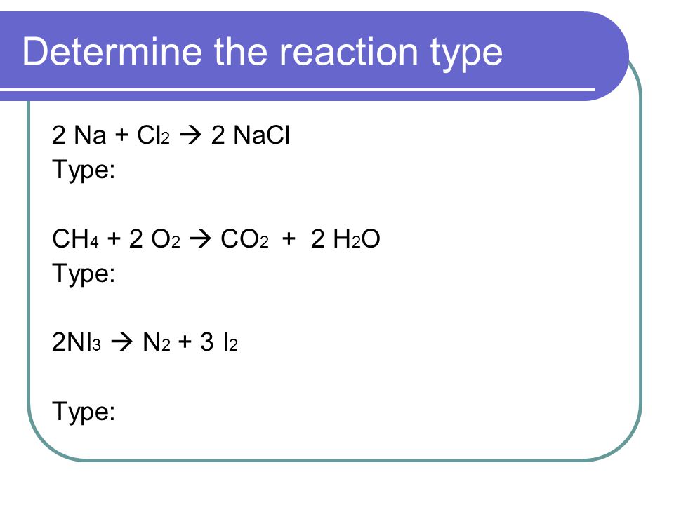 Determine the reaction type 2 Na + Cl 2  2 NaCl Type: CH O 2  CO H 2 O Type: 2NI 3  N I 2 Type: