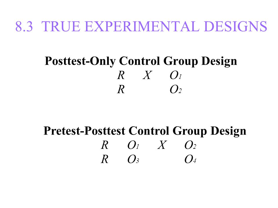 8.3 TRUE EXPERIMENTAL DESIGNS Posttest-Only Control Group Design R X O 1 R X O 2 Pretest-Posttest Control Group Design R O 1 X O 2 R O 3 X O 4