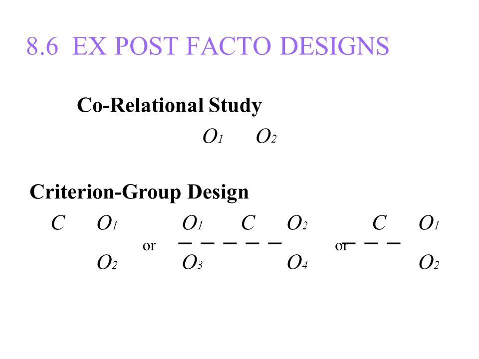 8.6 EX POST FACTO DESIGNS Co-Relational Study O 1 O 2 Criterion-Group Design C O 1 O 1 C O 2 C O 1 ─ ─ ─ ─ ─ ─ ─ ─ C O 2 O 3 C O 4 C O 2 or