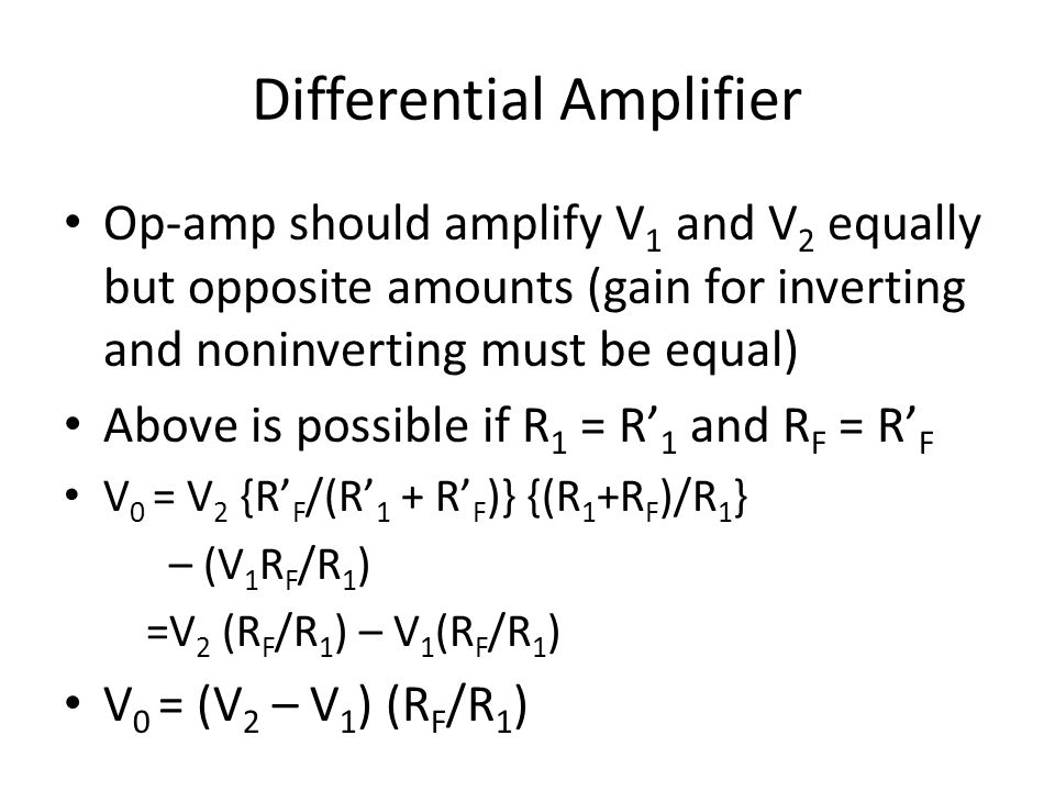 Differential Amplifier Op-amp should amplify V 1 and V 2 equally but opposite amounts (gain for inverting and noninverting must be equal) Above is possible if R 1 = R’ 1 and R F = R’ F V 0 = V 2 {R’ F /(R’ 1 + R’ F )} {(R 1 +R F )/R 1 } – (V 1 R F /R 1 ) =V 2 (R F /R 1 ) – V 1 (R F /R 1 ) V 0 = (V 2 – V 1 ) (R F /R 1 )