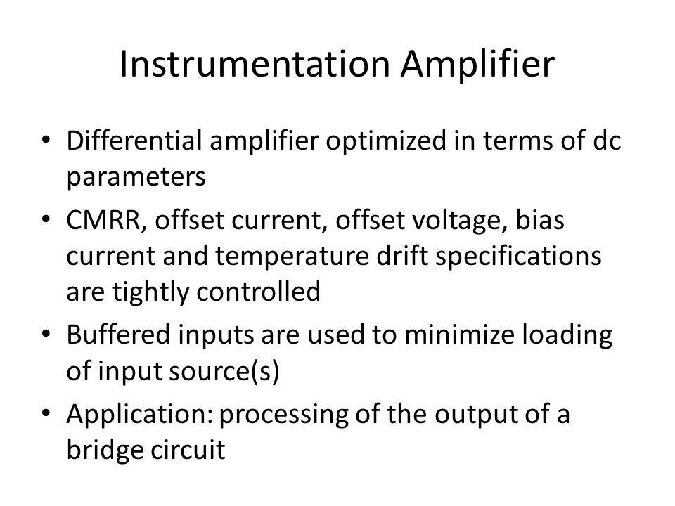Instrumentation Amplifier Differential amplifier optimized in terms of dc parameters CMRR, offset current, offset voltage, bias current and temperature drift specifications are tightly controlled Buffered inputs are used to minimize loading of input source(s) Application: processing of the output of a bridge circuit