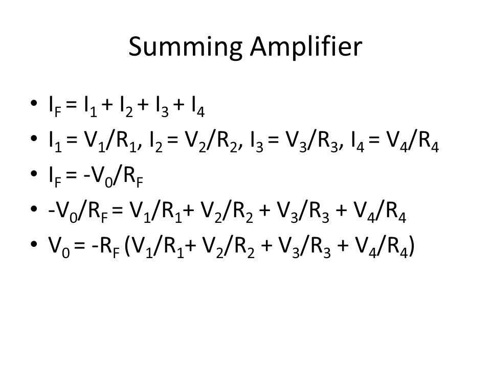 Summing Amplifier I F = I 1 + I 2 + I 3 + I 4 I 1 = V 1 /R 1, I 2 = V 2 /R 2, I 3 = V 3 /R 3, I 4 = V 4 /R 4 I F = -V 0 /R F -V 0 /R F = V 1 /R 1 + V 2 /R 2 + V 3 /R 3 + V 4 /R 4 V 0 = -R F (V 1 /R 1 + V 2 /R 2 + V 3 /R 3 + V 4 /R 4 )