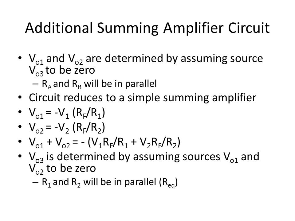 Additional Summing Amplifier Circuit V o1 and V o2 are determined by assuming source V o3 to be zero – R A and R B will be in parallel Circuit reduces to a simple summing amplifier V o1 = -V 1 (R F /R 1 ) V o2 = -V 2 (R F /R 2 ) V o1 + V o2 = - (V 1 R F /R 1 + V 2 R F /R 2 ) V o3 is determined by assuming sources V o1 and V o2 to be zero – R 1 and R 2 will be in parallel (R eq )