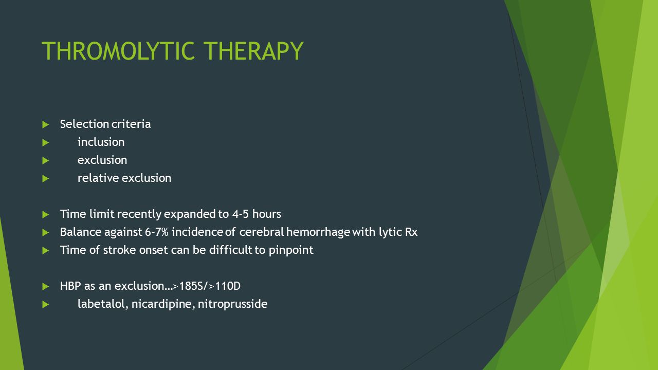 THROMOLYTIC THERAPY  Selection criteria  inclusion  exclusion  relative exclusion  Time limit recently expanded to 4-5 hours  Balance against 6-7% incidence of cerebral hemorrhage with lytic Rx  Time of stroke onset can be difficult to pinpoint  HBP as an exclusion…>185S/>110D  labetalol, nicardipine, nitroprusside
