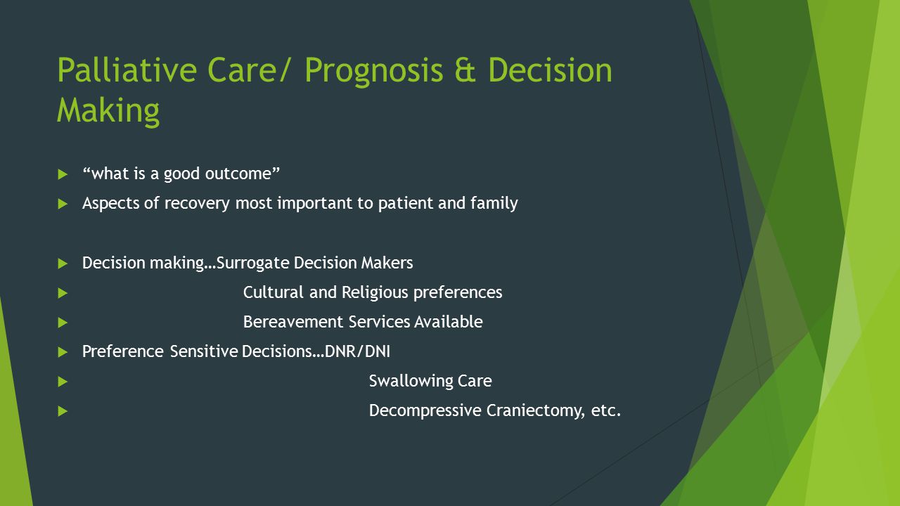 Palliative Care/ Prognosis & Decision Making  what is a good outcome  Aspects of recovery most important to patient and family  Decision making…Surrogate Decision Makers  Cultural and Religious preferences  Bereavement Services Available  Preference Sensitive Decisions…DNR/DNI  Swallowing Care  Decompressive Craniectomy, etc.