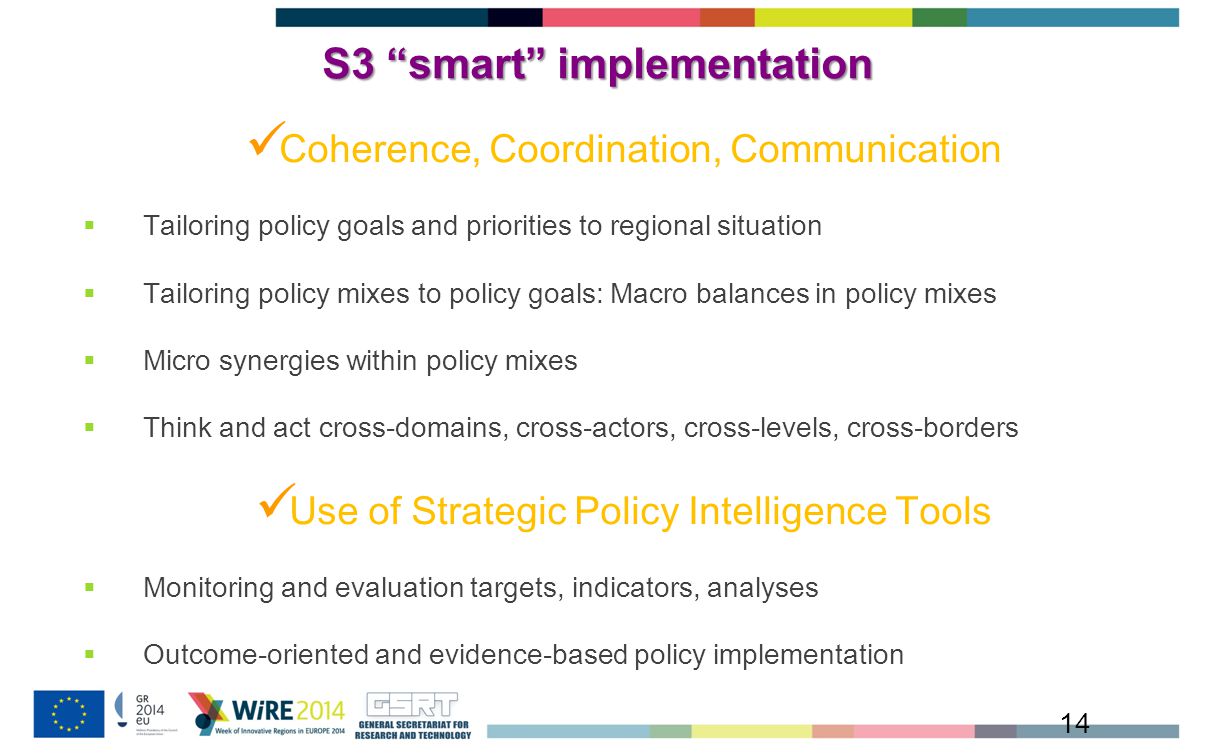 S3 smart implementation Coherence, Coordination, Communication  Tailoring policy goals and priorities to regional situation  Tailoring policy mixes to policy goals: Macro balances in policy mixes  Micro synergies within policy mixes  Think and act cross-domains, cross-actors, cross-levels, cross-borders Use of Strategic Policy Intelligence Tools  Monitoring and evaluation targets, indicators, analyses  Outcome-oriented and evidence-based policy implementation 14