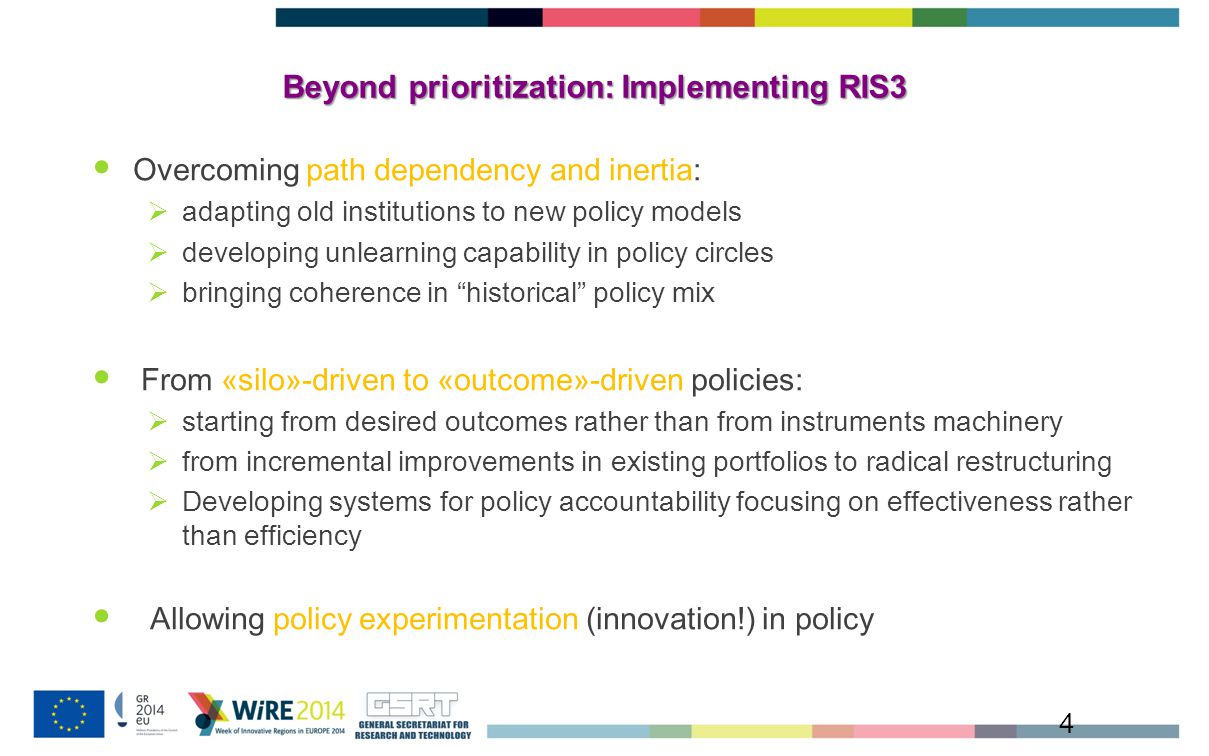 Beyond prioritization: Implementing RIS3 4 Overcoming path dependency and inertia:  adapting old institutions to new policy models  developing unlearning capability in policy circles  bringing coherence in historical policy mix From «silo»-driven to «outcome»-driven policies:  starting from desired outcomes rather than from instruments machinery  from incremental improvements in existing portfolios to radical restructuring  Developing systems for policy accountability focusing on effectiveness rather than efficiency Allowing policy experimentation (innovation!) in policy