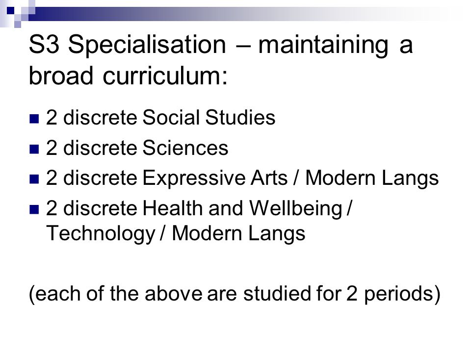 S3 Specialisation – maintaining a broad curriculum: 2 discrete Social Studies 2 discrete Sciences 2 discrete Expressive Arts / Modern Langs 2 discrete Health and Wellbeing / Technology / Modern Langs (each of the above are studied for 2 periods)