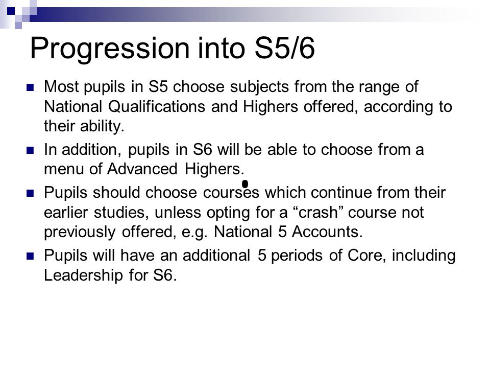 Progression into S5/6 Most pupils in S5 choose subjects from the range of National Qualifications and Highers offered, according to their ability.