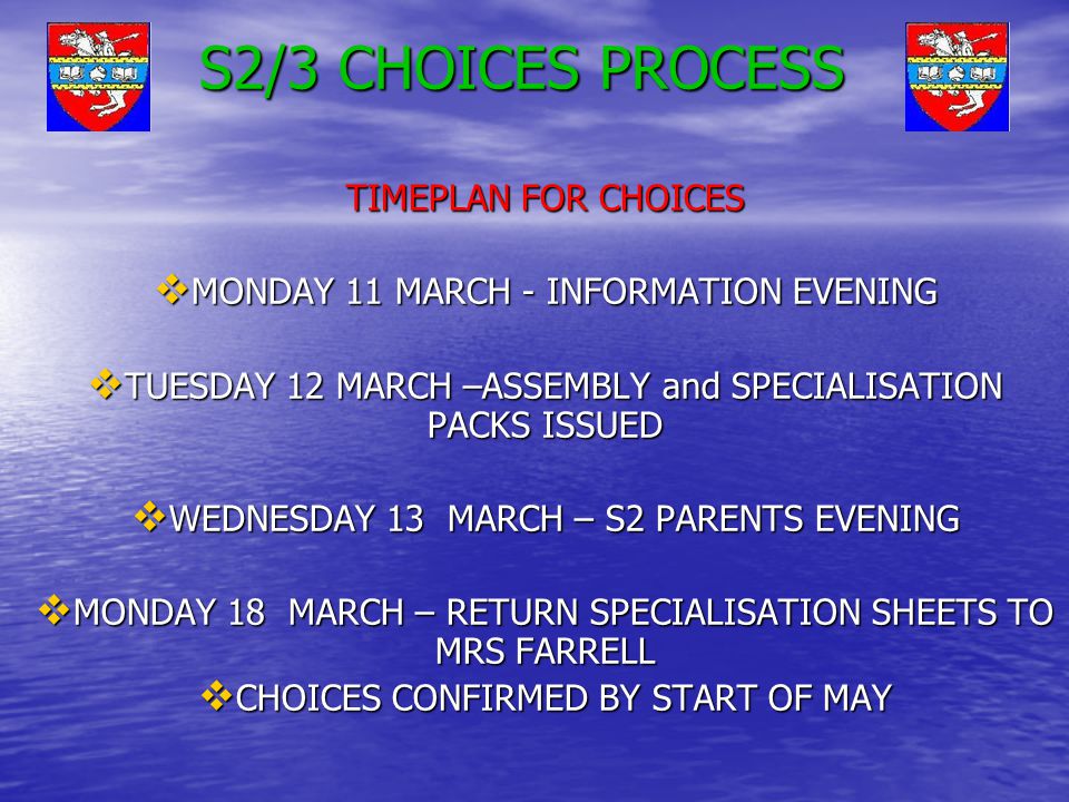S2/3 CHOICES PROCESS TIMEPLAN FOR CHOICES  MONDAY 11 MARCH - INFORMATION EVENING  TUESDAY 12 MARCH –ASSEMBLY and SPECIALISATION PACKS ISSUED  WEDNESDAY 13 MARCH – S2 PARENTS EVENING  MONDAY 18 MARCH – RETURN SPECIALISATION SHEETS TO MRS FARRELL  CHOICES CONFIRMED BY START OF MAY