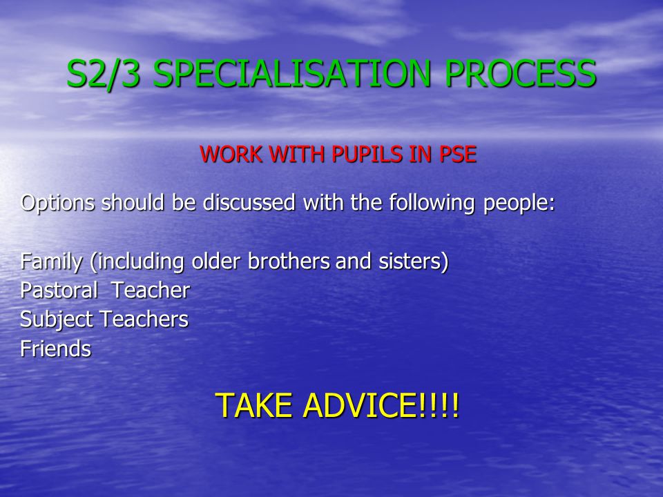 S2/3 SPECIALISATION PROCESS WORK WITH PUPILS IN PSE Options should be discussed with the following people: Family (including older brothers and sisters) Pastoral Teacher Subject Teachers Friends TAKE ADVICE!!!!