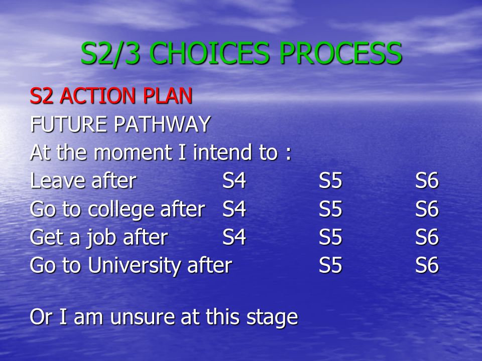 S2/3 CHOICES PROCESS S2 ACTION PLAN FUTURE PATHWAY At the moment I intend to : Leave after S4S5S6 Go to college afterS4S5S6 Get a job afterS4S5S6 Go to University afterS5S6 Or I am unsure at this stage