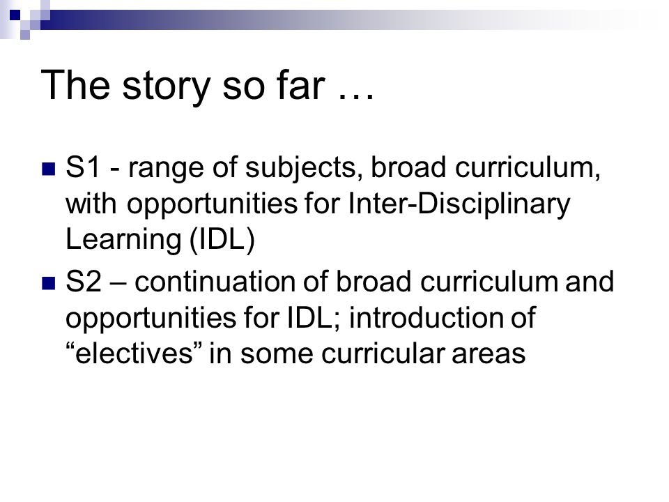 The story so far … S1 - range of subjects, broad curriculum, with opportunities for Inter-Disciplinary Learning (IDL) S2 – continuation of broad curriculum and opportunities for IDL; introduction of electives in some curricular areas