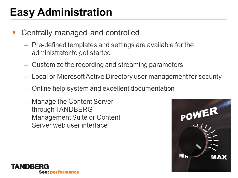 Easy Administration  Centrally managed and controlled –Pre-defined templates and settings are available for the administrator to get started –Customize the recording and streaming parameters –Local or Microsoft Active Directory user management for security –Online help system and excellent documentation –Manage the Content Server through TANDBERG Management Suite or Content Server web user interface