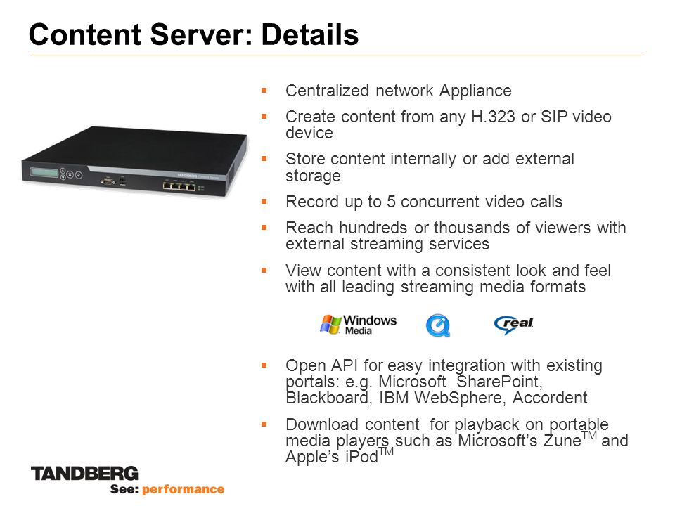 Content Server: Details  Centralized network Appliance  Create content from any H.323 or SIP video device  Store content internally or add external storage  Record up to 5 concurrent video calls  Reach hundreds or thousands of viewers with external streaming services  View content with a consistent look and feel with all leading streaming media formats  Open API for easy integration with existing portals: e.g.