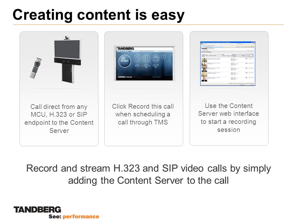Creating content is easy Record and stream H.323 and SIP video calls by simply adding the Content Server to the call Call direct from any MCU, H.323 or SIP endpoint to the Content Server Click Record this call when scheduling a call through TMS Use the Content Server web interface to start a recording session