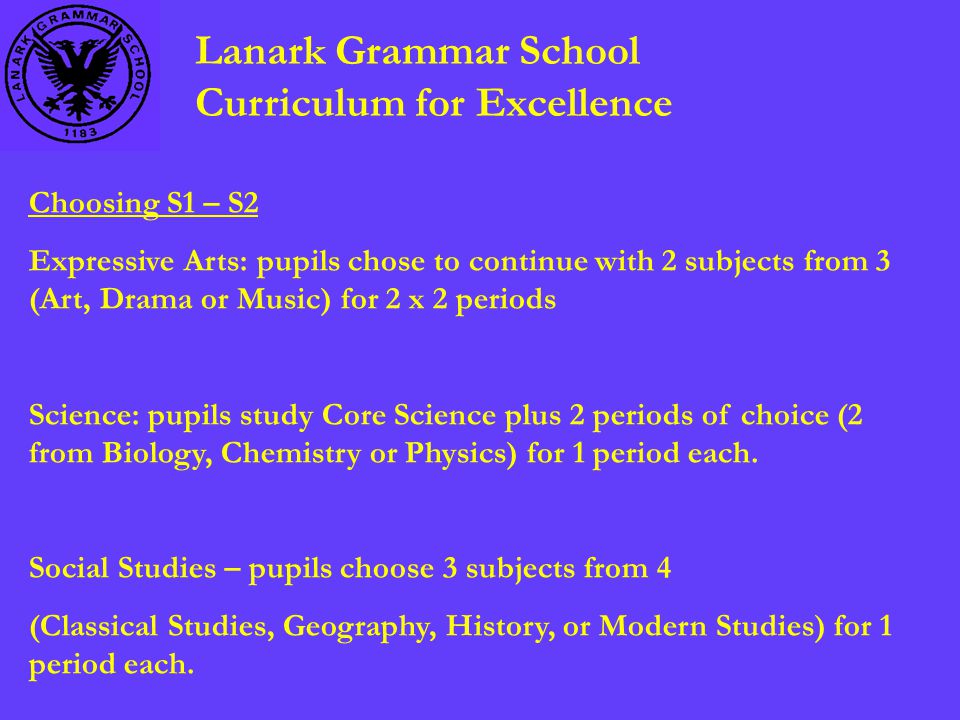 Lanark Grammar School Curriculum for Excellence Choosing S1 – S2 Expressive Arts: pupils chose to continue with 2 subjects from 3 (Art, Drama or Music) for 2 x 2 periods Science: pupils study Core Science plus 2 periods of choice (2 from Biology, Chemistry or Physics) for 1 period each.
