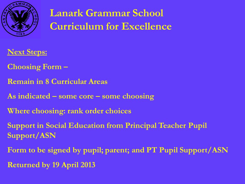 Lanark Grammar School Curriculum for Excellence Next Steps: Choosing Form – Remain in 8 Curricular Areas As indicated – some core – some choosing Where choosing: rank order choices Support in Social Education from Principal Teacher Pupil Support/ASN Form to be signed by pupil; parent; and PT Pupil Support/ASN Returned by 19 April 2013