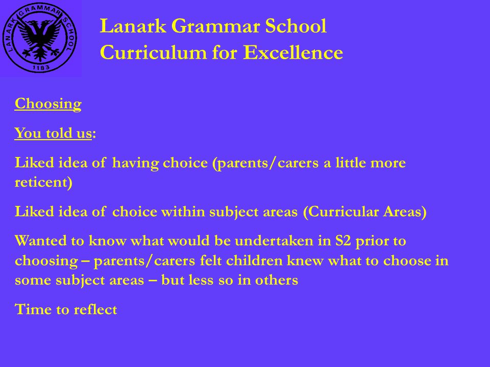 Lanark Grammar School Curriculum for Excellence Choosing You told us: Liked idea of having choice (parents/carers a little more reticent) Liked idea of choice within subject areas (Curricular Areas) Wanted to know what would be undertaken in S2 prior to choosing – parents/carers felt children knew what to choose in some subject areas – but less so in others Time to reflect