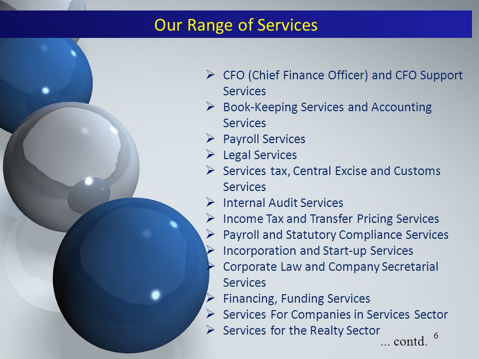 6  CFO (Chief Finance Officer) and CFO Support Services  Book-Keeping Services and Accounting Services  Payroll Services  Legal Services  Services tax, Central Excise and Customs Services  Internal Audit Services  Income Tax and Transfer Pricing Services  Payroll and Statutory Compliance Services  Incorporation and Start-up Services  Corporate Law and Company Secretarial Services  Financing, Funding Services  Services For Companies in Services Sector  Services for the Realty Sector Our Range of Services...
