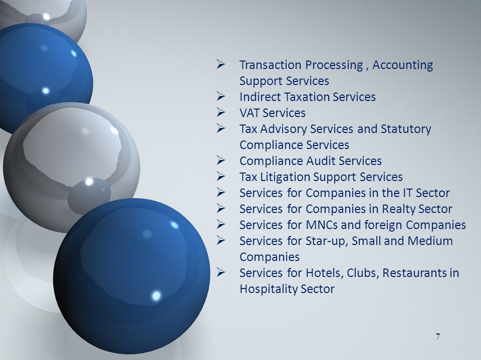7  Transaction Processing, Accounting Support Services  Indirect Taxation Services  VAT Services  Tax Advisory Services and Statutory Compliance Services  Compliance Audit Services  Tax Litigation Support Services  Services for Companies in the IT Sector  Services for Companies in Realty Sector  Services for MNCs and foreign Companies  Services for Star-up, Small and Medium Companies  Services for Hotels, Clubs, Restaurants in Hospitality Sector