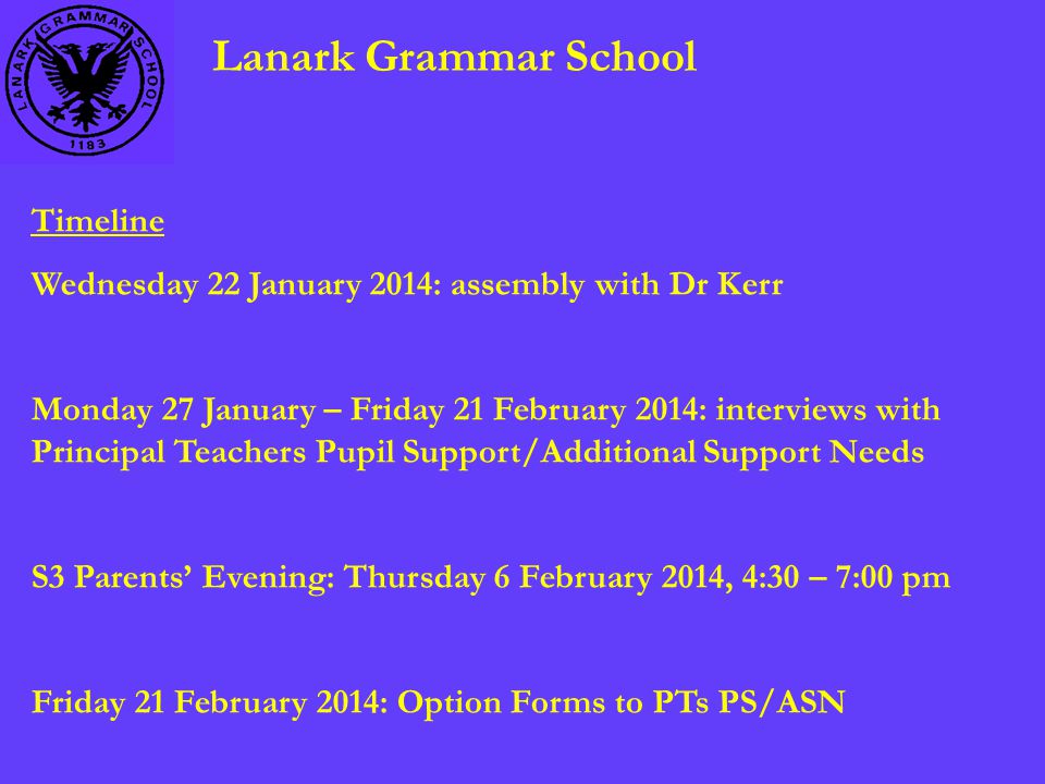 Lanark Grammar School Timeline Wednesday 22 January 2014: assembly with Dr Kerr Monday 27 January – Friday 21 February 2014: interviews with Principal Teachers Pupil Support/Additional Support Needs S3 Parents’ Evening: Thursday 6 February 2014, 4:30 – 7:00 pm Friday 21 February 2014: Option Forms to PTs PS/ASN