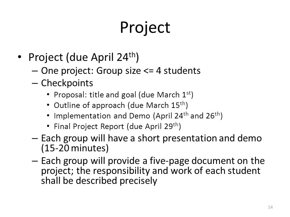 Project Project (due April 24 th ) – One project: Group size <= 4 students – Checkpoints Proposal: title and goal (due March 1 st ) Outline of approach (due March 15 th ) Implementation and Demo (April 24 th and 26 th ) Final Project Report (due April 29 th ) – Each group will have a short presentation and demo (15-20 minutes) – Each group will provide a five-page document on the project; the responsibility and work of each student shall be described precisely 14