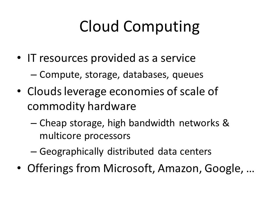 Cloud Computing IT resources provided as a service – Compute, storage, databases, queues Clouds leverage economies of scale of commodity hardware – Cheap storage, high bandwidth networks & multicore processors – Geographically distributed data centers Offerings from Microsoft, Amazon, Google, …