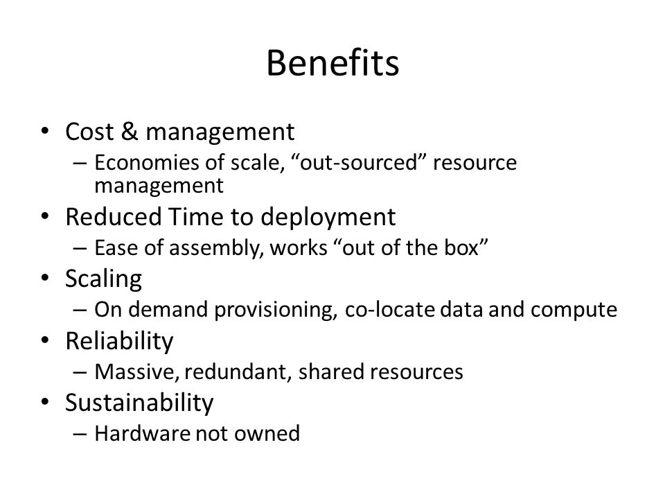 Benefits Cost & management – Economies of scale, out-sourced resource management Reduced Time to deployment – Ease of assembly, works out of the box Scaling – On demand provisioning, co-locate data and compute Reliability – Massive, redundant, shared resources Sustainability – Hardware not owned