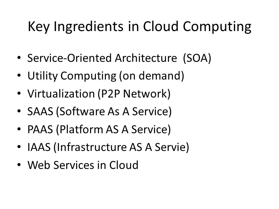 Key Ingredients in Cloud Computing Service-Oriented Architecture (SOA) Utility Computing (on demand) Virtualization (P2P Network) SAAS (Software As A Service) PAAS (Platform AS A Service) IAAS (Infrastructure AS A Servie) Web Services in Cloud