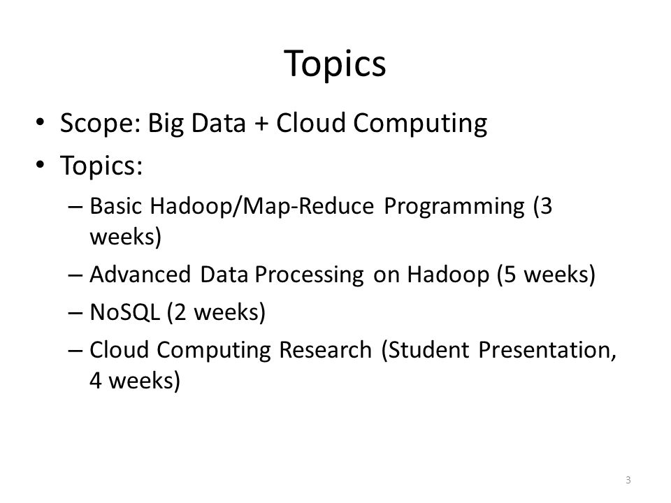 Topics Scope: Big Data + Cloud Computing Topics: – Basic Hadoop/Map-Reduce Programming (3 weeks) – Advanced Data Processing on Hadoop (5 weeks) – NoSQL (2 weeks) – Cloud Computing Research (Student Presentation, 4 weeks) 3