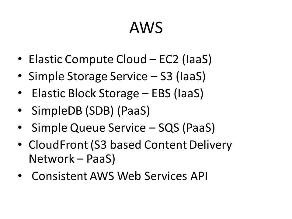 AWS Elastic Compute Cloud – EC2 (IaaS) Simple Storage Service – S3 (IaaS) Elastic Block Storage – EBS (IaaS) SimpleDB (SDB) (PaaS) Simple Queue Service – SQS (PaaS) CloudFront (S3 based Content Delivery Network – PaaS) Consistent AWS Web Services API