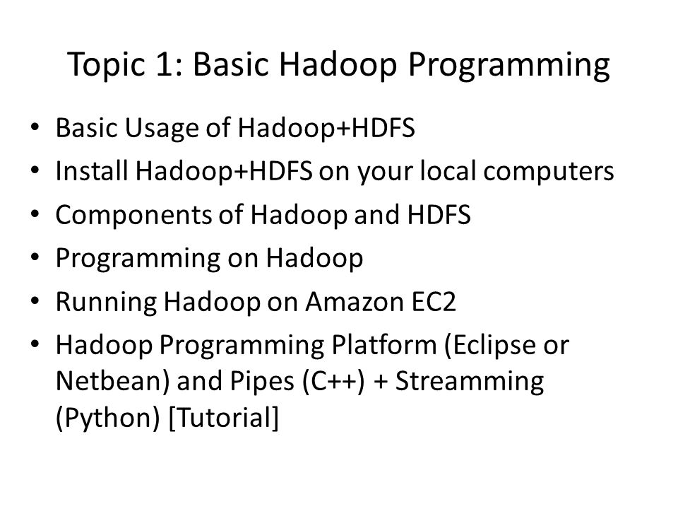 Topic 1: Basic Hadoop Programming Basic Usage of Hadoop+HDFS Install Hadoop+HDFS on your local computers Components of Hadoop and HDFS Programming on Hadoop Running Hadoop on Amazon EC2 Hadoop Programming Platform (Eclipse or Netbean) and Pipes (C++) + Streamming (Python) [Tutorial]