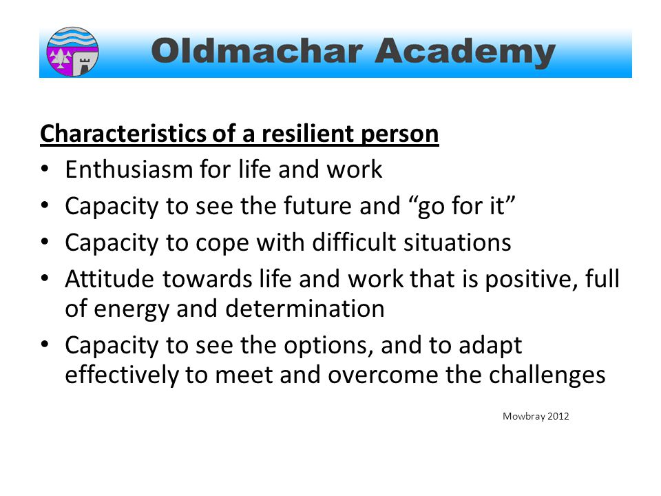 Characteristics of a resilient person Enthusiasm for life and work Capacity to see the future and go for it Capacity to cope with difficult situations Attitude towards life and work that is positive, full of energy and determination Capacity to see the options, and to adapt effectively to meet and overcome the challenges Mowbray 2012