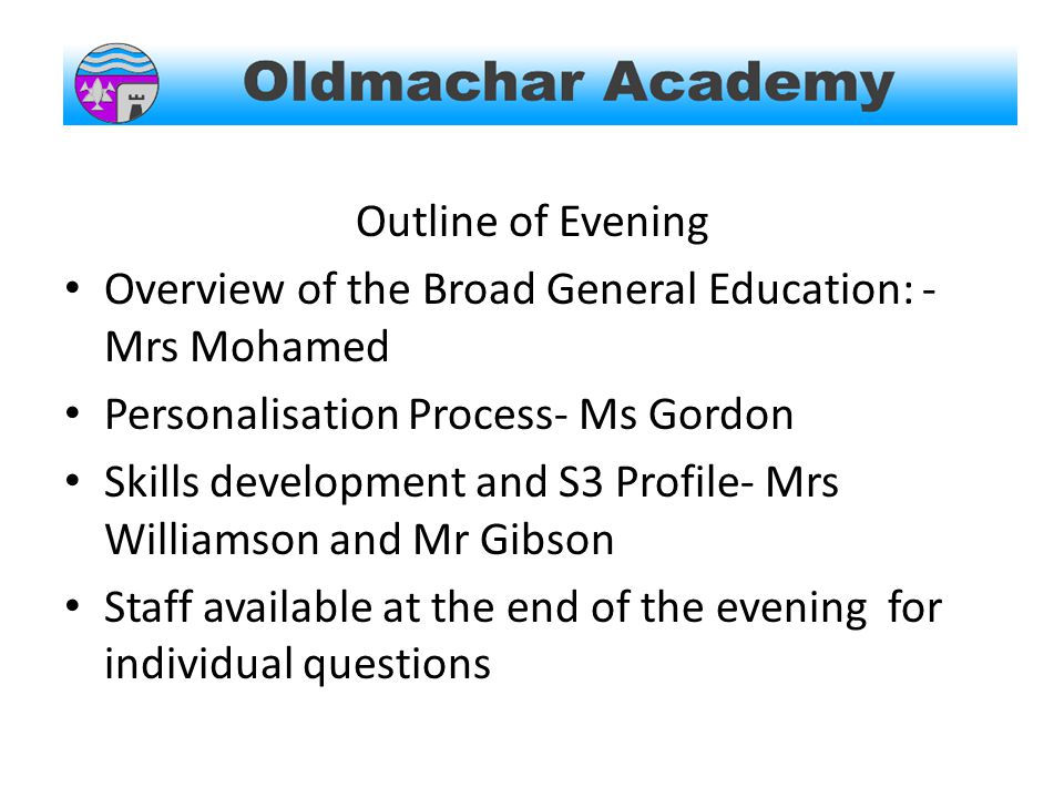 Outline of Evening Overview of the Broad General Education: - Mrs Mohamed Personalisation Process- Ms Gordon Skills development and S3 Profile- Mrs Williamson and Mr Gibson Staff available at the end of the evening for individual questions