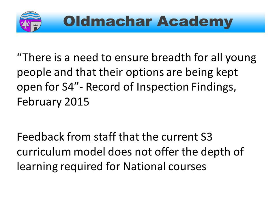 There is a need to ensure breadth for all young people and that their options are being kept open for S4 - Record of Inspection Findings, February 2015 Feedback from staff that the current S3 curriculum model does not offer the depth of learning required for National courses