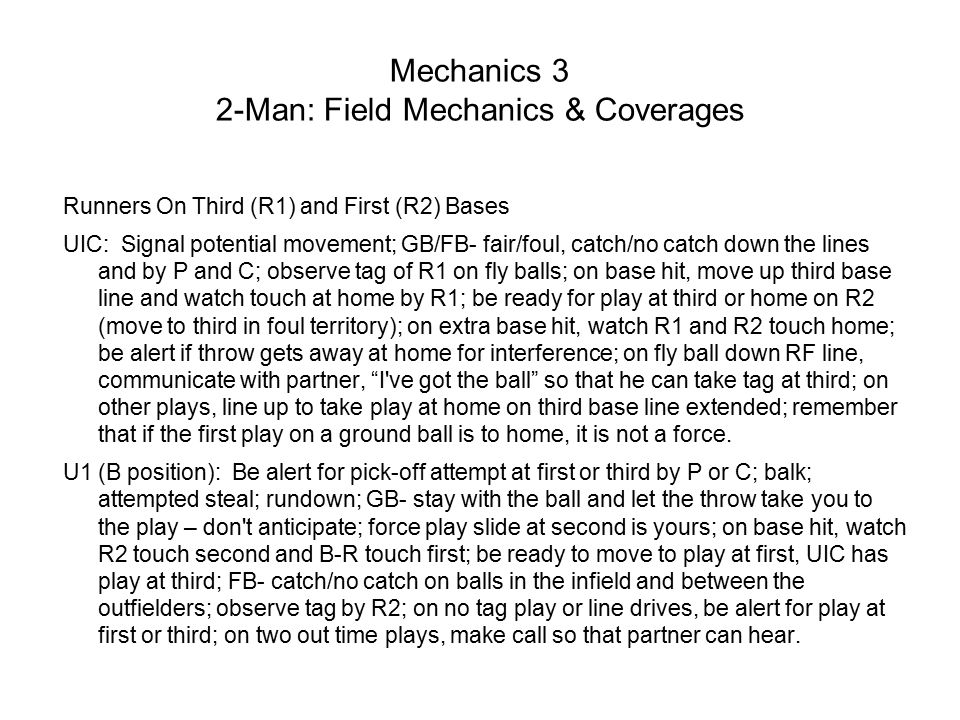 Mechanics 3 2-Man: Field Mechanics & Coverages Runners On Third (R1) and First (R2) Bases UIC: Signal potential movement; GB/FB- fair/foul, catch/no catch down the lines and by P and C; observe tag of R1 on fly balls; on base hit, move up third base line and watch touch at home by R1; be ready for play at third or home on R2 (move to third in foul territory); on extra base hit, watch R1 and R2 touch home; be alert if throw gets away at home for interference; on fly ball down RF line, communicate with partner, I ve got the ball so that he can take tag at third; on other plays, line up to take play at home on third base line extended; remember that if the first play on a ground ball is to home, it is not a force.