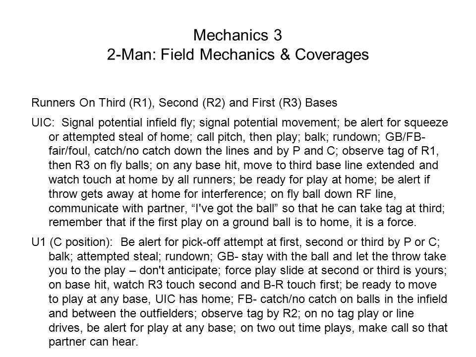 Mechanics 3 2-Man: Field Mechanics & Coverages Runners On Third (R1), Second (R2) and First (R3) Bases UIC: Signal potential infield fly; signal potential movement; be alert for squeeze or attempted steal of home; call pitch, then play; balk; rundown; GB/FB- fair/foul, catch/no catch down the lines and by P and C; observe tag of R1, then R3 on fly balls; on any base hit, move to third base line extended and watch touch at home by all runners; be ready for play at home; be alert if throw gets away at home for interference; on fly ball down RF line, communicate with partner, I ve got the ball so that he can take tag at third; remember that if the first play on a ground ball is to home, it is a force.
